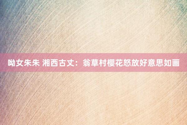 呦女朱朱 湘西古丈：翁草村樱花怒放好意思如画