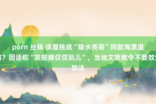 porn 丝袜 须眉挑战“陵水亮哥”同款海漂道路？回话称“发视频仅仅玩儿”，当地文旅敕令不要效法