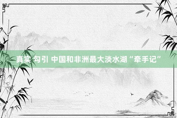 真实 勾引 中国和非洲最大淡水湖“牵手记”