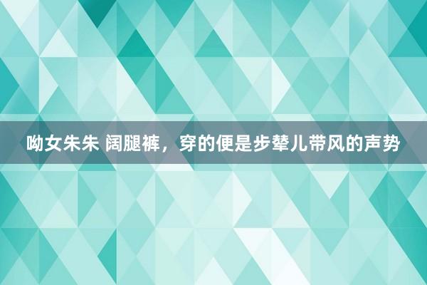呦女朱朱 阔腿裤，穿的便是步辇儿带风的声势