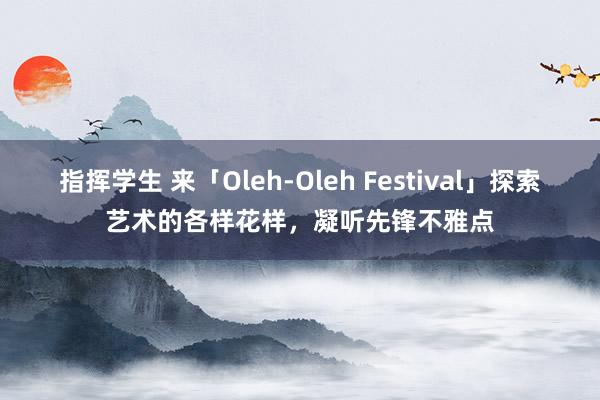 指挥学生 来「Oleh-Oleh Festival」探索艺术的各样花样，凝听先锋不雅点