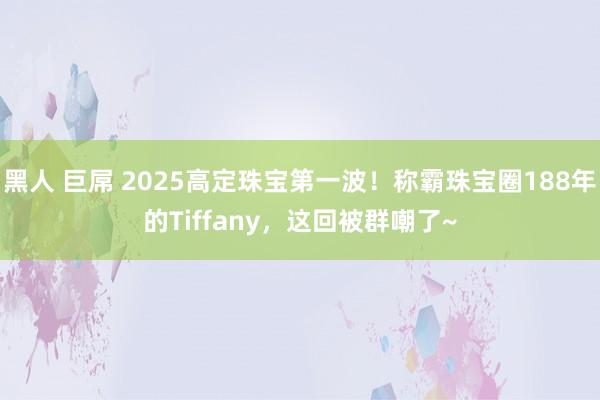 黑人 巨屌 2025高定珠宝第一波！称霸珠宝圈188年的Tiffany，这回被群嘲了~