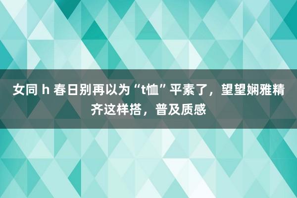 女同 h 春日别再以为“t恤”平素了，望望娴雅精齐这样搭，普及质感