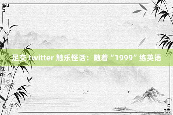 足交 twitter 触乐怪话：随着“1999”练英语