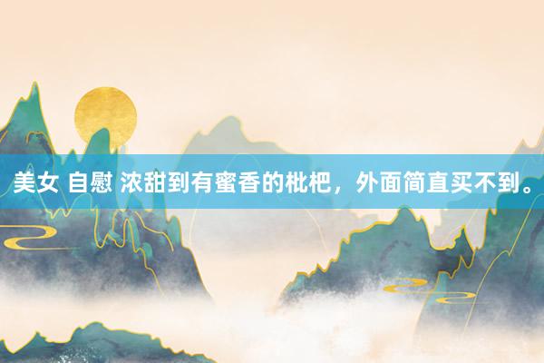 美女 自慰 浓甜到有蜜香的枇杷，外面简直买不到。