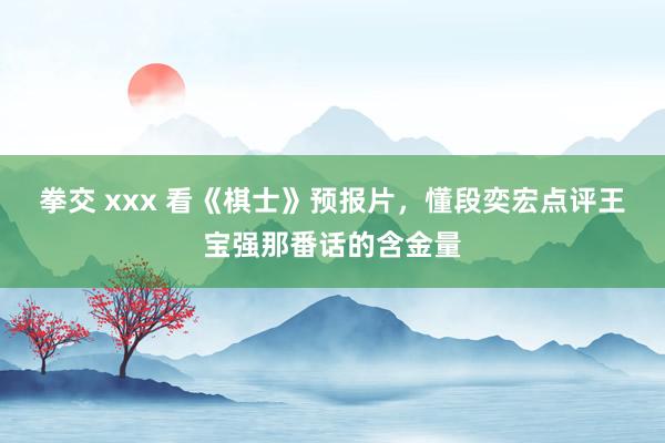 拳交 xxx 看《棋士》预报片，懂段奕宏点评王宝强那番话的含金量