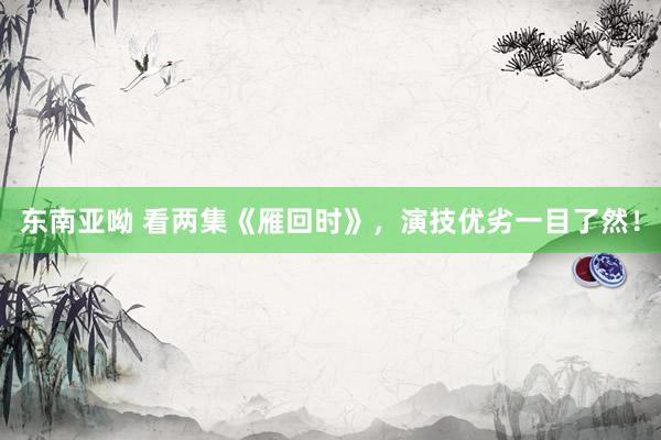 东南亚呦 看两集《雁回时》，演技优劣一目了然！