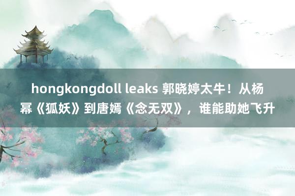 hongkongdoll leaks 郭晓婷太牛！从杨幂《狐妖》到唐嫣《念无双》，谁能助她飞升