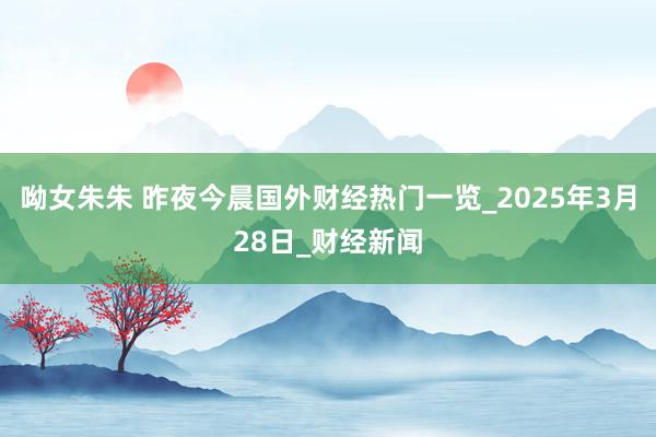 呦女朱朱 昨夜今晨国外财经热门一览_2025年3月28日_财经新闻