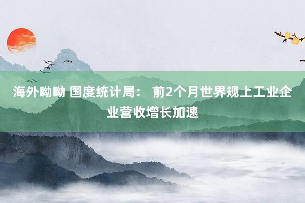 海外呦呦 国度统计局： 前2个月世界规上工业企业营收增长加速