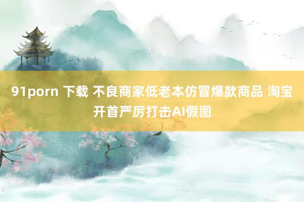 91porn 下载 不良商家低老本仿冒爆款商品 淘宝开首严厉打击AI假图