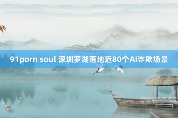 91porn soul 深圳罗湖落地近80个AI诈欺场景