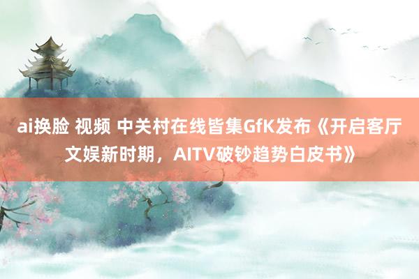 ai换脸 视频 中关村在线皆集GfK发布《开启客厅文娱新时期，AITV破钞趋势白皮书》