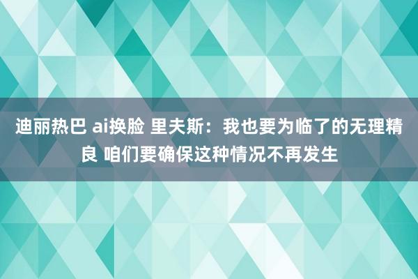 迪丽热巴 ai换脸 里夫斯：我也要为临了的无理精良 咱们要确保这种情况不再发生