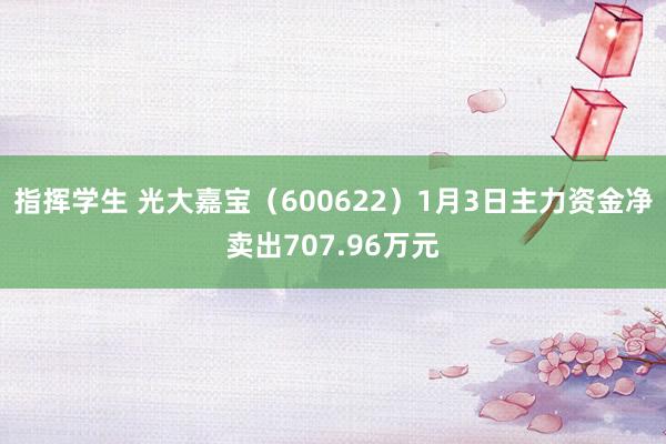 指挥学生 光大嘉宝（600622）1月3日主力资金净卖出707.96万元