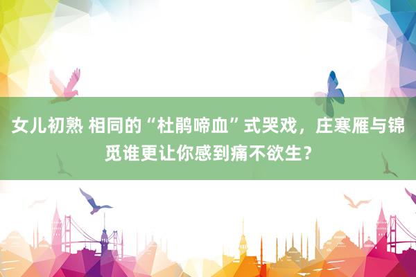 女儿初熟 相同的“杜鹃啼血”式哭戏，庄寒雁与锦觅谁更让你感到痛不欲生？