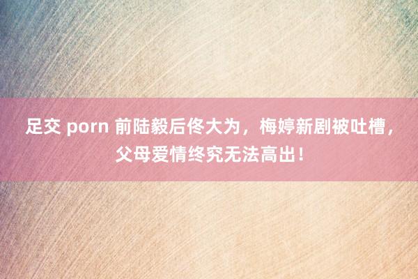 足交 porn 前陆毅后佟大为，梅婷新剧被吐槽，父母爱情终究无法高出！