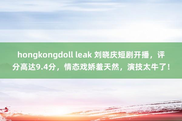 hongkongdoll leak 刘晓庆短剧开播，评分高达9.4分，情态戏娇羞天然，演技太牛了！