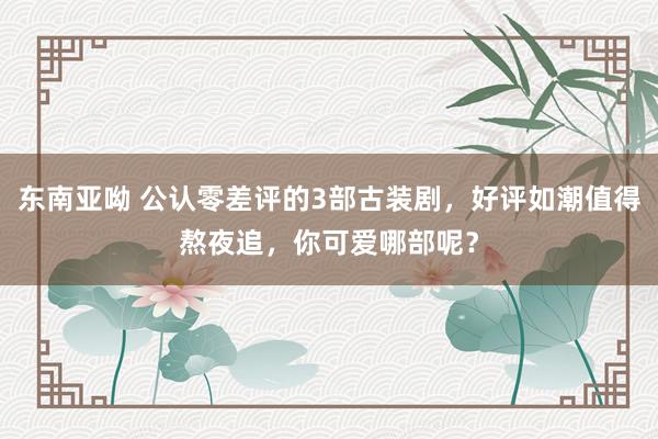 东南亚呦 公认零差评的3部古装剧，好评如潮值得熬夜追，你可爱哪部呢？