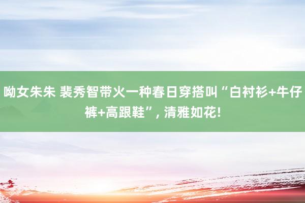 呦女朱朱 裴秀智带火一种春日穿搭叫“白衬衫+牛仔裤+高跟鞋”， 清雅如花!