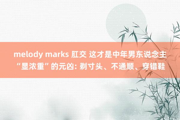 melody marks 肛交 这才是中年男东说念主“显浓重”的元凶: 剃寸头、不通顺、穿错鞋