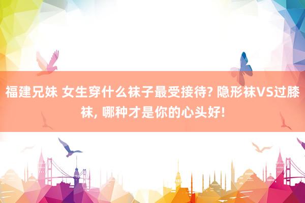 福建兄妹 女生穿什么袜子最受接待? 隐形袜VS过膝袜， 哪种才是你的心头好!