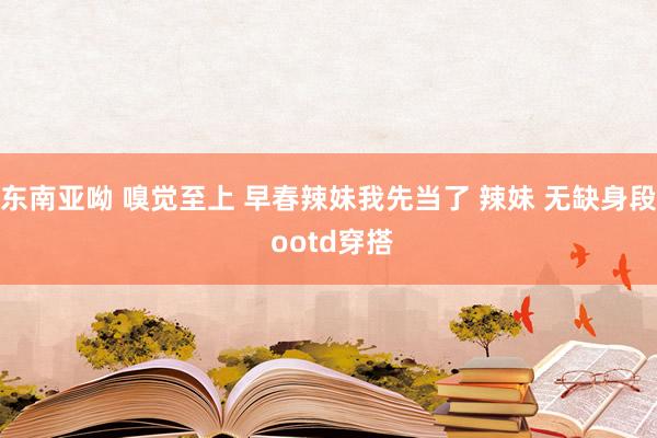 东南亚呦 嗅觉至上 早春辣妹我先当了 辣妹 无缺身段 ootd穿搭