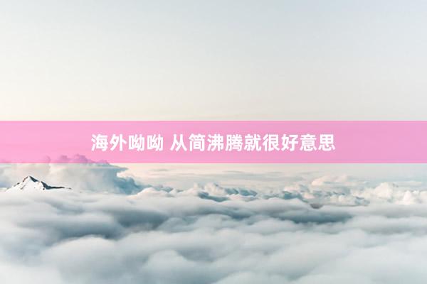 海外呦呦 从简沸腾就很好意思