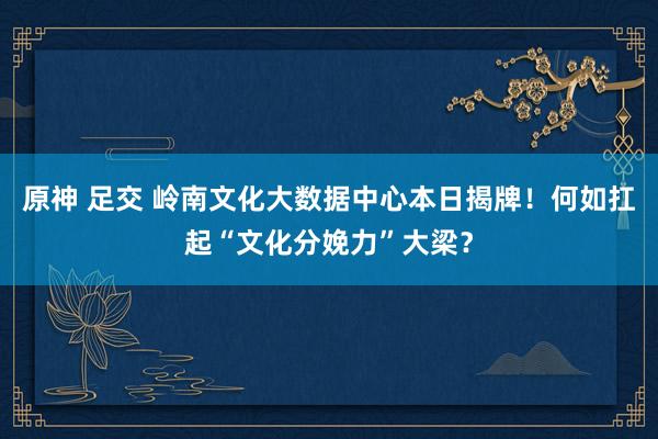 原神 足交 岭南文化大数据中心本日揭牌！何如扛起“文化分娩力”大梁？