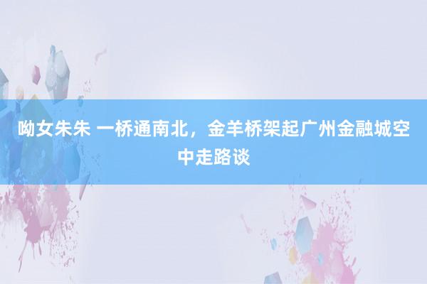呦女朱朱 一桥通南北，金羊桥架起广州金融城空中走路谈