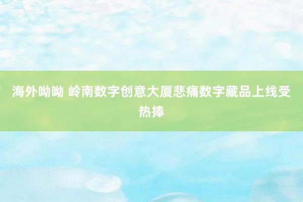 海外呦呦 岭南数字创意大厦悲痛数字藏品上线受热捧