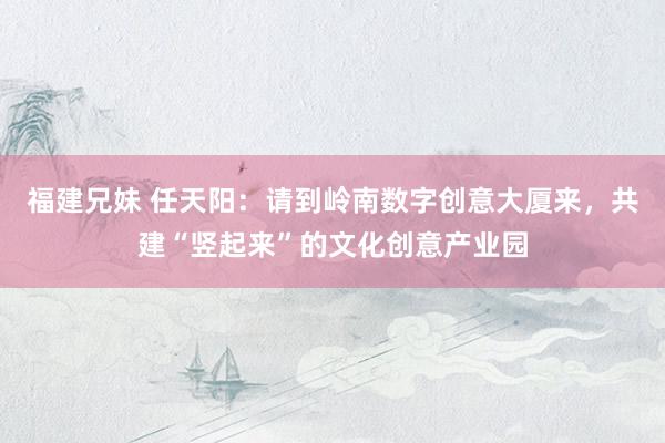 福建兄妹 任天阳：请到岭南数字创意大厦来，共建“竖起来”的文化创意产业园