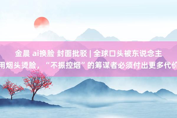 金晨 ai换脸 封面批驳 | 全球口头被东说念主用烟头烫脸，“不振控烟”的筹谋者必须付出更多代价