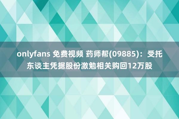 onlyfans 免费视频 药师帮(09885)：受托东谈主凭据股份激勉相关购回12万股