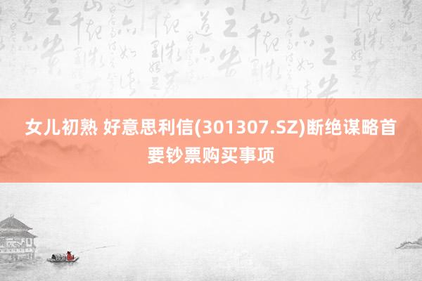 女儿初熟 好意思利信(301307.SZ)断绝谋略首要钞票购买事项