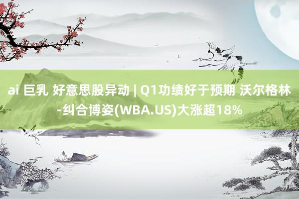 ai 巨乳 好意思股异动 | Q1功绩好于预期 沃尔格林-纠合博姿(WBA.US)大涨超18%