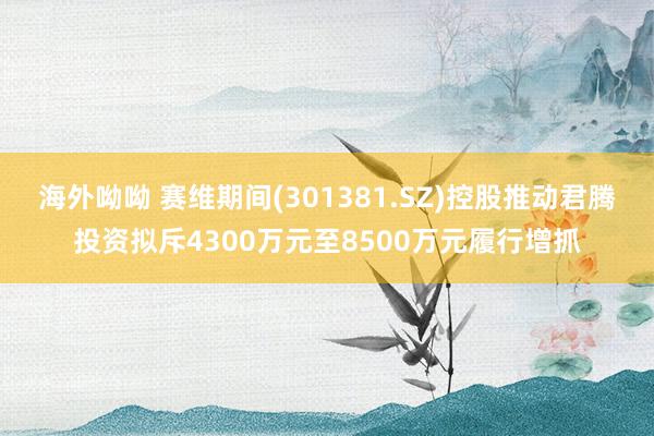 海外呦呦 赛维期间(301381.SZ)控股推动君腾投资拟斥4300万元至8500万元履行增抓
