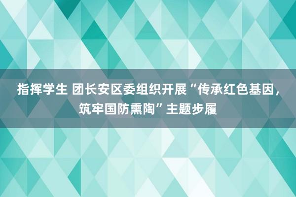 指挥学生 团长安区委组织开展“传承红色基因，筑牢国防熏陶”主题步履