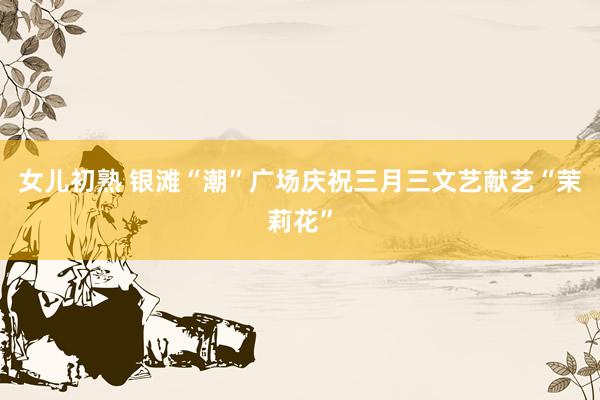 女儿初熟 银滩“潮”广场庆祝三月三文艺献艺“茉莉花”