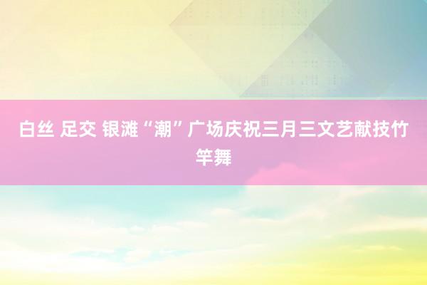 白丝 足交 银滩“潮”广场庆祝三月三文艺献技竹竿舞