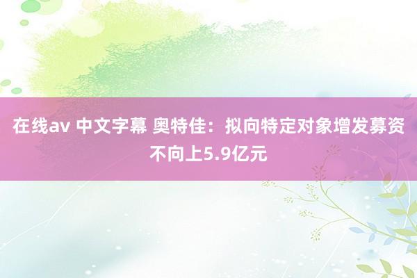 在线av 中文字幕 奥特佳：拟向特定对象增发募资不向上5.9亿元