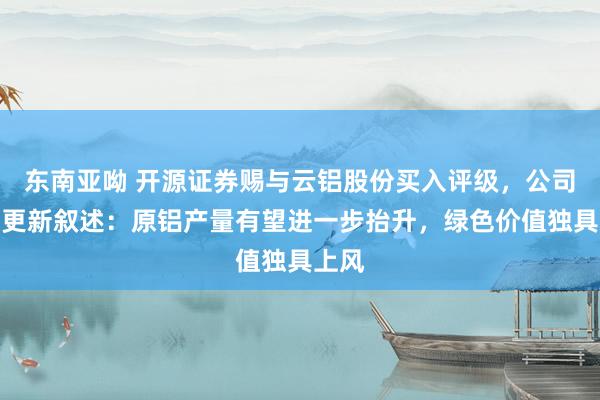 东南亚呦 开源证券赐与云铝股份买入评级，公司信息更新叙述：原铝产量有望进一步抬升，绿色价值独具上风
