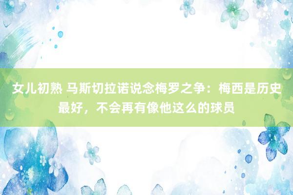 女儿初熟 马斯切拉诺说念梅罗之争：梅西是历史最好，不会再有像他这么的球员