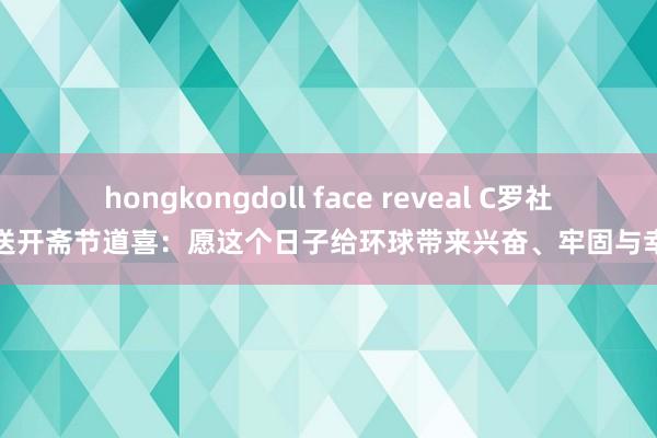hongkongdoll face reveal C罗社媒送开斋节道喜：愿这个日子给环球带来兴奋、牢固与幸福