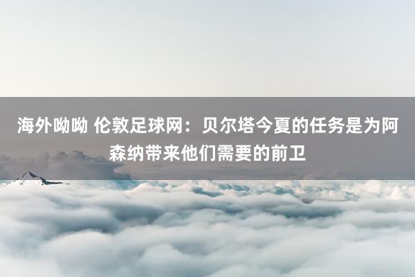 海外呦呦 伦敦足球网：贝尔塔今夏的任务是为阿森纳带来他们需要的前卫