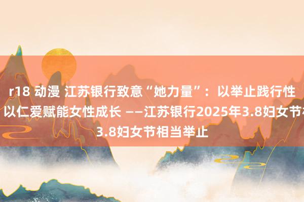 r18 动漫 江苏银行致意“她力量”：以举止践行性别对等，以仁爱赋能女性成长 ——江苏银行2025年3.8妇女节相当举止