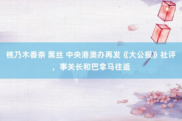 桃乃木香奈 黑丝 中央港澳办再发《大公报》社评，事关长和巴拿马往返