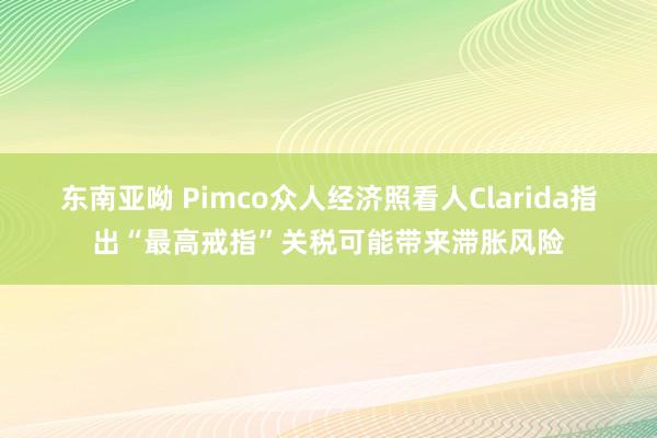 东南亚呦 Pimco众人经济照看人Clarida指出“最高戒指”关税可能带来滞胀风险