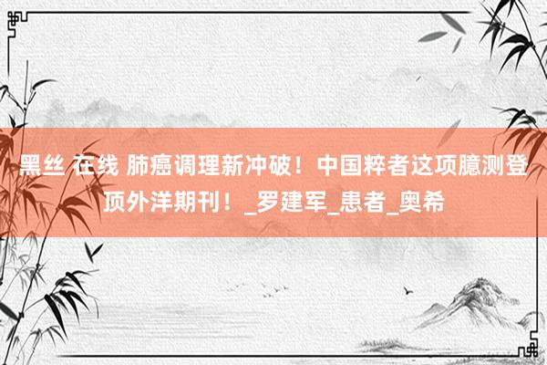 黑丝 在线 肺癌调理新冲破！中国粹者这项臆测登顶外洋期刊！_罗建军_患者_奥希