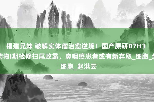 福建兄妹 破解实体瘤治愈逆境！国产原研B7H3 ADC药物I期检修扫尾败露，鼻咽癌患者或有新弃取_细胞_赵洪云